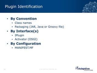 Plugin Identification


     ▪ By Convention
       ▪ Class names
       ▪ Packaging (JAR, Java or Groovy file)
     ▪ By Interface(s)
       ▪ IPlugin
       ▪ Activator (OSGI)
     ▪ By Configuration
       ▪ MANIFEST.MF




11                          © 2012 ADAPTIVE COMPUTING, INC.
 