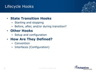 Lifecycle Hooks


     ▪ State Transition Hooks
       ▪ Starting and stopping
       ▪ Before, after, and/or during transition?
     ▪ Other Hooks
       ▪ Setup and configuration
     ▪ How Are They Defined?
       ▪ Convention
       ▪ Interfaces (Configuration)




17                         © 2012 ADAPTIVE COMPUTING, INC.
 
