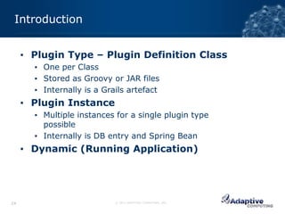 Introduction


     ▪ Plugin Type – Plugin Definition Class
       ▪ One per Class
       ▪ Stored as Groovy or JAR files
       ▪ Internally is a Grails artefact
     ▪ Plugin Instance
       ▪ Multiple instances for a single plugin type
         possible
       ▪ Internally is DB entry and Spring Bean
     ▪ Dynamic (Running Application)




24                          © 2012 ADAPTIVE COMPUTING, INC.
 