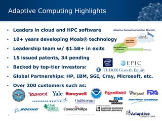 Adaptive Computing Highlights

▪ Leaders in cloud and HPC software

▪ 10+ years developing Moab® technology

▪ Leadership team w/ $1.5B+ in exits

▪ 15 issued patents, 34 pending

▪ Backed by top-tier investors:

▪ Global Partnerships: HP, IBM, SGI, Cray, Microsoft, etc.

▪ Over 200 customers such as:




3                      © 2012 ADAPTIVE COMPUTING, INC.
 
