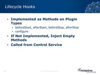 Lifecycle Hooks


     ▪ Implemented as Methods on Plugin
       Types
       ▪ beforeStart, afterStart, beforeStop, afterStop
       ▪ configure
     ▪ If Not Implemented, Inject Empty
       Methods
     ▪ Called from Control Service




31                         © 2012 ADAPTIVE COMPUTING, INC.
 