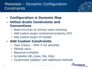 Metadata – Dynamic Configuration
 Constraints

     ▪ Configuration is Dynamic Map
     ▪ Utilize Grails Constraints and
       Conventions
       ▪ Redo min/max to remove value checking
       ▪ Add custom plugin constrained property (CP)
       ▪ Add custom plugin CP builder
     ▪ Add Custom Constraints
       ▪   Type (Class) – Infer if not specified
       ▪   Default value
       ▪   Required (nullable)
       ▪   Scriptable URL (exec, file, http)
       ▪   Customized validator with additional methods

33                          © 2012 ADAPTIVE COMPUTING, INC.
 