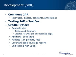 Development (SDK)


     ▪ Commons JAR
       ▪ Interfaces, classes, constants, annotations
     ▪ Testing JAR – TestFor
     ▪ Gradle Project
       ▪ Dependencies
            ▪ Testing and Commons
            ▪ Creates fat JARs (lib and resolved deps)
       ▪   Additional build tasks
       ▪   Handles i18n property files
       ▪   Cobertura code coverage reports
       ▪   Unit testing with Spock


35                            © 2012 ADAPTIVE COMPUTING, INC.
 