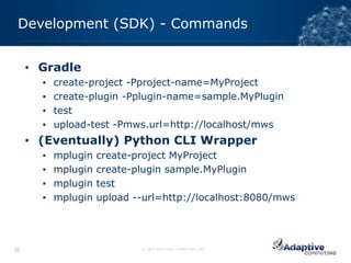 Development (SDK) - Commands


     ▪ Gradle
       ▪   create-project -Pproject-name=MyProject
       ▪   create-plugin -Pplugin-name=sample.MyPlugin
       ▪   test
       ▪   upload-test -Pmws.url=http://localhost/mws
     ▪ (Eventually) Python CLI Wrapper
       ▪   mplugin   create-project MyProject
       ▪   mplugin   create-plugin sample.MyPlugin
       ▪   mplugin   test
       ▪   mplugin   upload --url=http://localhost:8080/mws




36                           © 2012 ADAPTIVE COMPUTING, INC.
 