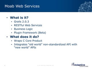 Moab Web Services


    ▪ What is it?
      ▪   Grails 2.0.3
      ▪   RESTful Web Services
      ▪   Business Logic
      ▪   Plugin Framework (Beta)
    ▪ What does it do?
      ▪ Wraps C Core Product
      ▪ Integrates “old world” non-standardized API with
        “new world” APIs




4                         © 2012 ADAPTIVE COMPUTING, INC.
 