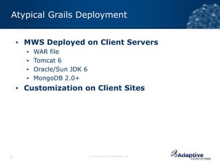 Atypical Grails Deployment


    ▪ MWS Deployed on Client Servers
      ▪   WAR file
      ▪   Tomcat 6
      ▪   Oracle/Sun JDK 6
      ▪   MongoDB 2.0+
    ▪ Customization on Client Sites




5                            © 2012 ADAPTIVE COMPUTING, INC.
 