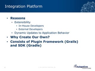 Integration Platform


    ▪ Reasons
      ▪ Extensibility
         ▪ In-House Developers
         ▪ External Developers
      ▪ Dynamic Updates to Application Behavior
    ▪ Why Create Our Own?
    ▪ Consists of Plugin Framework (Grails)
      and SDK (Gradle)




6                        © 2012 ADAPTIVE COMPUTING, INC.
 