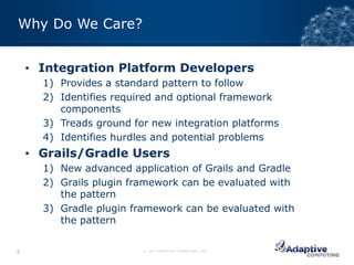 Why Do We Care?


    ▪ Integration Platform Developers
      1) Provides a standard pattern to follow
      2) Identifies required and optional framework
         components
      3) Treads ground for new integration platforms
      4) Identifies hurdles and potential problems
    ▪ Grails/Gradle Users
      1) New advanced application of Grails and Gradle
      2) Grails plugin framework can be evaluated with
         the pattern
      3) Gradle plugin framework can be evaluated with
         the pattern


8                        © 2012 ADAPTIVE COMPUTING, INC.
 