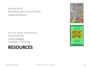 Seminal Work:
   Richard Bandler & John Grinder,
   Frogs into Princes




   For a far easier Introduction:
   Michael Brooks,
   Instant Rapport
   (available in libraries)

   RESOURCES


Rapid Rapport Master           Slide Deck: © 2012 B. Maloney   48
 
