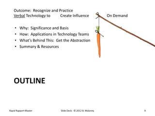 Outcome: Recognize and Practice
   Verbal Technology to    Create Influence                   On Demand

    •   Why: Significance and Basis
    •   How: Applications in Technology Teams
    •   What’s Behind This: Get the Abstraction
    •   Summary & Resources




   OUTLINE


Rapid Rapport Master          Slide Deck: © 2012 B. Maloney               9
 