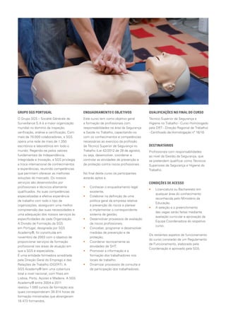GRUPO SGS PORTUGAL                         ENQUADRAMENTO E OBJETIVOS                  QUALIFICAÇÕES NO FINAL DO CURSO
O Grupo SGS – Société Générale de          Este curso tem como objetivo geral         Técnico Superior de Segurança e
Surveillance S.A é a maior organização     a formação de profissionais com            Higiene no Trabalho - Curso Homologado
mundial no domínio da inspeção,            responsabilidades na área da Segurança     pela DRT - Direção Regional de Trabalho)
verificação, análise e certificação. Com   e Saúde no Trabalho, capacitando-os        - Certificado de Homologação nº 16/10.
mais de 70.000 colaboradores, a SGS        com os conhecimentos e competências
opera uma rede de mais de 1.350            necessárias ao exercício da profissão
escritórios e laboratórios em todo o       de Técnico Superior de Segurança no        DESTINATÁRIOS
mundo. Regendo-se pelos valores            Trabalho (Lei 42/2012 de 28 de agosto),    Profissionais com responsabilidades
fundamentais de Independência,             ou seja, desenvolver, coordenar e          ao nível da Gestão da Segurança, que
Integridade e Inovação, a SGS privilegia   controlar as atividades de prevenção e     se pretendem qualificar como Técnicos
a troca internacional de conhecimentos     de proteção contra riscos profissionais.   Superiores de Segurança e Higiene do
e experiências, reunindo competências                                                 Trabalho.
que permitem oferecer as melhores          No final deste curso os participantes
soluções do mercado. Os nossos             estarão aptos a:
serviços são desenvolvidos por                                                        CONDIÇÕES DE ACESSO
profissionais e técnicos altamente         ••   Conhecer o enquadramento legal
                                                                                      ••   Licenciatura ou Bacharelato em
qualificados. As suas competências              existente;
                                                                                           qualquer área do conhecimento
especializadas e efetiva experiência       ••   Colaborar na definição de uma
                                                                                           reconhecida pelo Ministério da
de trabalho com todo o tipo de                  política geral da empresa relativa
                                                                                           Educação.
organizações, asseguram uma melhor              à prevenção de riscos e planear
                                                                                      ••   A seleção e o preenchimento
compreensão das suas necessidades e             e implementar o correspondente
                                                                                           das vagas serão feitas mediante
uma adequação dos nossos serviços às            sistema de gestão;
                                                                                           avaliação curricular e aprovação da
especificidades de cada Organização.       ••   Desenvolver processos de avaliação
                                                                                           Equipa Coordenadora do respetivo
A Divisão de Formação da SGS                    de riscos profissionais;
                                                                                           curso.
em Portugal, designada por SGS             ••   Conceber, programar e desenvolver
Academy®, foi constituída em                    medidas de prevenção e de
                                                                                      Os restantes aspetos de funcionamento
novembro de 2003 com o objetivo de              proteção;
                                                                                      do curso constarão de um Regulamento
proporcionar serviços de formação          ••   Coordenar tecnicamente as
                                                                                      de Funcionamento, elaborado pela
profissional nas áreas de atuação em            atividades de SHT;
                                                                                      Coordenação e aprovado pela SGS.
que a SGS é especialista.                  ••   Promover a informação e a
É uma entidade formadora acreditada             formação dos trabalhadores nos
pela Direção Geral do Emprego e das             locais de trabalho;
Relações de Trabalho (DGERT). A            ••   Dinamizar processos de consulta e
SGS Academy® tem uma cobertura                  de participação dos trabalhadores.
total a nível nacional, com filiais em
Lisboa, Porto, Açores e Madeira. A SGS
Academy® entre 2004 e 2011
realizou 1.580 cursos de formação aos
quais corresponderam 38.814 horas de
formação ministradas que abrangeram
18.473 formandos.
 