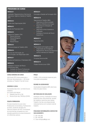 PROGRAMA DO CURSO
MÓDULO 1                                    MÓDULO 9
Legislação, Regulamentos e Normas de        Conceção e Gestão da Formação (24h)
Segurança, Higiene e Saúde do Trabalho
(24h)                                       MÓDULO 10

MÓDULO 2                                    Segurança do Trabalho (96h)
                                            •• Segurança na Movimentação
Gestão das Organizações (24h)                  Manual e Mecânica de Cargas
                                            •• Segurança na Utilização de
MÓDULO 3
                                               Máquinas
Gestão da Prevenção (24h)                   •• Segurança contra Incêndios e
                                               Explosões
MÓDULO 4
                                            •• Avaliação e Controlo de Riscos
Higiene do Trabalho (72h)                      Específicos
•• Riscos Químicos
•• Riscos Biológicos                        MÓDULO 11
•• Ventilação
•• Riscos Físicos                           Ergonomia (24h)

MÓDULO 5                                    MÓDULO 12

Psicossociologia do Trabalho (20h)          Organização da Emergência (32h)
                                            •• Organização de Emergência
MÓDULO 6                                    •• Regulamento Técnico de Segurança
Técnicas de Informação, de                      contra Incêndios em Edifícios
Comunicação e de Negociação (20h)
                                            MÓDULO 13
MÓDULO 7
                                            Primeiros Socorros (8h)
Noções de Estatística e Fiabilidade (20h)
                                            MÓDULO 14
MÓDULO 8
                                            Projeto final de curso (120h)
Avaliação e Controlo de Riscos
Profissionais (40h)
•• Avaliação de Riscos Profissionais
•• Controlo de riscos profissionais

CARGA HORÁRIA DO CURSO                      PREÇO
548 Horas (372 horas presenciais +          3100€ + IVA (condições especiais para
56 horas não presenciais + 120 Horas        inscrições antecipadas).
alocadas ao Trabalho Final de Curso)

                                            REGIME DE ASSIDUIDADE
HORÁRIO E LOCAL                             Assiduidade obrigatória 90% das horas
As sessões decorrem, no Hotel Escola        totais de cada módulo.
Hoteleira.
Em horário pós laboral:
•• Sábados das 9h às 18h                    METODOLOGIA DE AVALIAÇÃO
•• Sextas-feiras das 18h30 às 22h30.        Avaliação contínua. Avaliação formativa
                                            presencial e/ou não presencial, através
                                            de trabalhos, exercícios e/ou testes.
EQUIPA FORMADORA                            Trabalho final de curso desenvolvido
O corpo docente do curso inclui             individualmente e em contexto real de
Professores Universitários, Profissionais   trabalho.
do Setor, Auditores da SGS ICS,
Técnicos Superior de HST, Consultores
de reconhecida competência e com            PARA MAIS INFORMAÇÕES CONTACTAR
                                                                                      TRAINMP1904 (2012/10/12)




elevada experiência na área empresarial     SGS ACADEMY®
em diferentes setores.
                                            T.: 291 740 360
                                            F.: 291 740 368
                                            E.: luisa.rodrigues@sgs.com
 