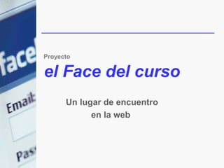 Proyecto

el Face del curso
      Un lugar de encuentro
            en la web
 