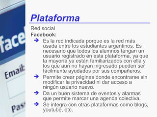 Plataforma
Red social
Facebook:
  Es la red indicada porque es la red más
     usada entre los estudiantes argentinos. Es
     necesario que todos los alumnos tengan un
     usuario registrado en esta plataforma, ya que
     la mayoría ya están familiarizados con ella y
     los que aun no hayan ingresado pueden ser
     fácilmente ayudados por sus compañeros.
  Permite crear páginas donde encontrarse sin
     modificar la privacidad ni dar acceso a
     ningún usuario nuevo.
  Da un buen sistema de eventos y alarmas
     que permite marcar una agenda colectiva.
  Se integra con otras plataformas como blogs,
     youtube, etc.
 