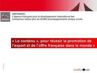 UBIFRANCE,
1




             L’Agence française pour le développement international des
             entreprises réalise plus de 20.000 accompagnements chaque année.




             « Le contenu », pour réussir la promotion de
             l’export et de l’offre française dans le monde »
10/26/2012
 