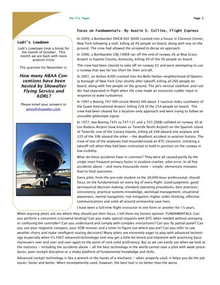 The Fly Paper                                                                      Page 2



                                       Focus on Fundamentals– By Austin S. Collins, Flight Express

                                       In 2009, a Bombardier DHC8-402 Q400 crashed into a house in Clarence Center,
Lodi’s Lowdown                         New York following a stall, killing all 49 people on board, along with one on the
Lodi’s Lowdown took a break for        ground. The crew had allowed the airspeed to decay on approach.
  the month of October. This
 month we are back with more           In 2006, a Bombardier CRJ-100ER ran off the end of runway 26 at Blue Grass
         aviation trivia!              Airport in Fayette County, Kentucky, killing 49 of the 50 people on board.
                                       The crew had been cleared to take off on runway 22 and were attempting to use
 The question for November is:
                                       a runway that was far too short for their aircraft.
 How many NBAA Con-                    In 2001, an Airbus A300 crashed into the Belle Harbor neighborhood of Queens
  ventions have been                   (a borough of New York City) shortly after takeoff, killing all 260 people on
  hosted by Showalter                  board, along with five people on the ground. The jet's vertical stabilizer and rud-
   Flying Service and                  der had separated in flight when the crew made an excessive rudder input in
         KORL?                         response to wake turbulence.
                                       In 1997 a Boeing 747-300 struck Nimitz Hill about 3 nautical miles southwest of
  Please email your answers to
                                       the Guam International Airport, killing 228 of the 254 people on board. The
     jenny@showalter.com.
                                       crew had been cleared for a localizer-only approach and were trying to follow an
                                       unusable glideslope signal.
                                       In 1977, two Boeing 747s (a 747-121 and a 747-206B) collided on runway 30 at
                                       Los Rodeos Airport (now known as Tenerife North Airport) on the Spanish island
                                       of Tenerife, one of the Canary Islands, killing all 248 aboard one airplane and
                                       335 of the 396 aboard the other -- the deadliest accident in aviation history. The
                                       crew of one of the airplanes had misunderstood an ATC clearance, initiating a
                                       takeoff roll when they had been instructed to hold in position on the runway in
                                       low visibility.
                                       What do these accidents have in common? They were all caused partly by the
                                       single most frequent primary factor in airplane crashes: pilot error. In all five
                                       accidents above -- and many thousands more -- simple, elementary mistakes
                                       lead to fatal outcomes.
                                       Every pilot, from the pre-solo student to the 30,000-hour professional, should
                                       focus on the fundamentals on every leg of every flight. Good judgment, good
                                       aeronautical decision making, standard operating procedures, best practices,
                                       consistency, practical systems knowledge, workload management, situational
                                       awareness, mental navigation, risk mitigation, higher order thinking, effective
                                       communications and solid all-around airmanship save lives.
                                       I have been a full-time flight instructor in one form or another for 15 years.
When aspiring pilots ask me where they should put their focus, I tell them my honest opinion: FUNDAMENTALS. Can
you perform a consistent crosswind landing? Can you make special requests with ATC when needed without annoying
or confusing the controller? Can you understand and comply with complex instructions? Can you fly partial-panel? Can
you use your magnetic compass, your VOR receiver and a timer to figure out where you are? Can you refer to raw
weather charts and make intelligent routing decisions? Many pilots are extremely eager to play with advanced technol-
ogy (especially when it's FAST advanced technology) and may get a little bit bored and impatient with practicing basic
maneuvers over and over and over again to the point of rock-solid proficiency. But as we can easily see when we look at
the statistics -- including the accidents above -- all the best technology in the world cannot save a pilot with weak proce-
dures, poor cockpit discipline or a shaky platform of fundamental knowledge and skills.
Advanced cockpit technology is like a wrench in the hands of a mechanic -- when properly used, it helps you do the job
easier, faster and better. When incompetently used, however, the best tool is no better than the worst.
 