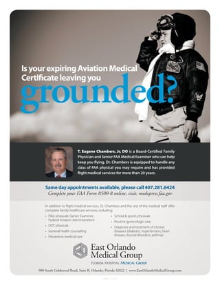 Is your expiring Aviation Medical


grounded?
Certificate leaving you




                               T. Eugene Chambers, Jr, DO is a Board-Certified Family
                               Physician and Senior FAA Medical Examiner who can help
                               keep you flying. Dr. Chambers is equipped to handle any
                               class of FAA physical you may require and has provided
                               flight medical services for more than 20 years.


        Same day appointments available, please call 407.281.6424
         Complete your FAA Form 8500-8 online, visit: medxpress.faa.gov

        In addition to flight medical services, Dr. Chambers and the rest of the medical staff offer
        complete family healthcare services, including:
        •	 Pilot physicals (Senior Examiner,          •	 School & sports physicals
           Federal Aviation Administration)           •	 Routine gynecologic care
        •	 DOT physicals                              •	 Diagnosis and treatment of chronic
        •	 General health counseling                     diseases (diabetes, hypertension, heart
        •	 Preventive medical care                       disease, thyroid disorders, asthma)




    900 South Goldenrod Road, Suite B, Orlando, Florida 32822 | www.EastOrlandoMedicalGroup.com

                                                FPMG-11-5527
 