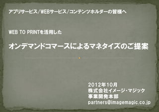 アプリサービス/WEBサービス/コンテンツホルダーの皆様へ



WEB  TO  PRINTを活用した


オンデマンドコマースによるマネタイズのご提案




                      2012年10月
                      株式会社イメージ・マジック
                      事業開発本部
                      partners@imagemagic.co.jp
 