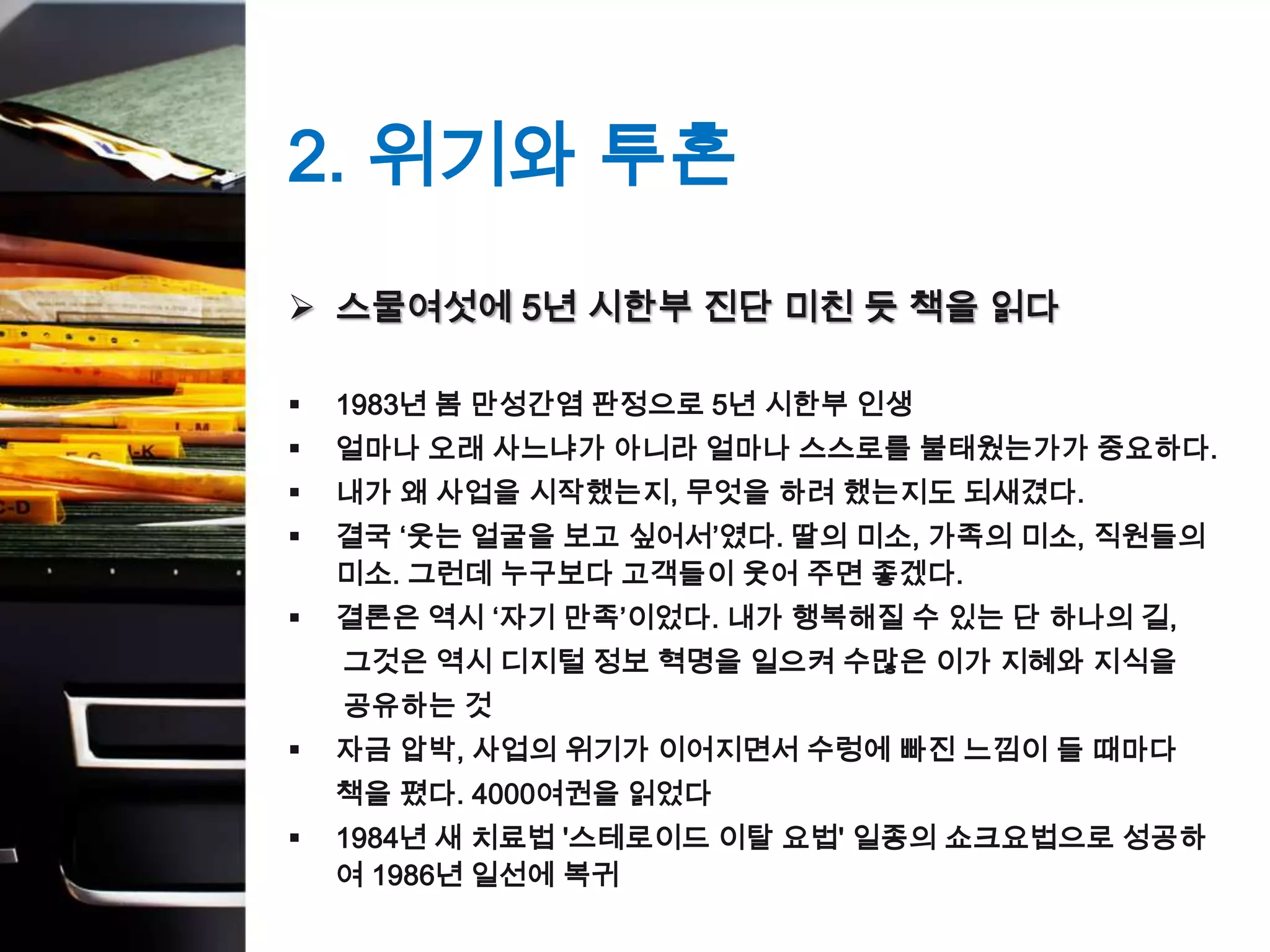 2. 위기와 투혼
 스물여섯에 5년 시한부 진단 미친 듯 책을 읽다

   1983년 봄 만성간염 판정으로 5년 시한부 인생
   얼마나 오래 사느냐가 아니라 얼마나 스스로를 불태웠는가가 중요하다.
   내가 왜 사업을 시작했는지, 무엇을 하려 했는지도 되새겼다.
   결국 ‘웃는 얼굴을 보고 싶어서’였다. 딸의 미소, 가족의 미소, 직원들의
    미소. 그런데 누구보다 고객들이 웃어 주면 좋겠다.
   결론은 역시 ‘자기 만족’이었다. 내가 행복해질 수 있는 단 하나의 길,
    그것은 역시 디지털 정보 혁명을 일으켜 수많은 이가 지혜와 지식을
    공유하는 것
   자금 압박, 사업의 위기가 이어지면서 수렁에 빠진 느낌이 들 때마다
    책을 폈다. 4000여권을 읽었다
   1984년 새 치료법 '스테로이드 이탈 요법' 일종의 쇼크요법으로 성공하
    여 1986년 일선에 복귀
 