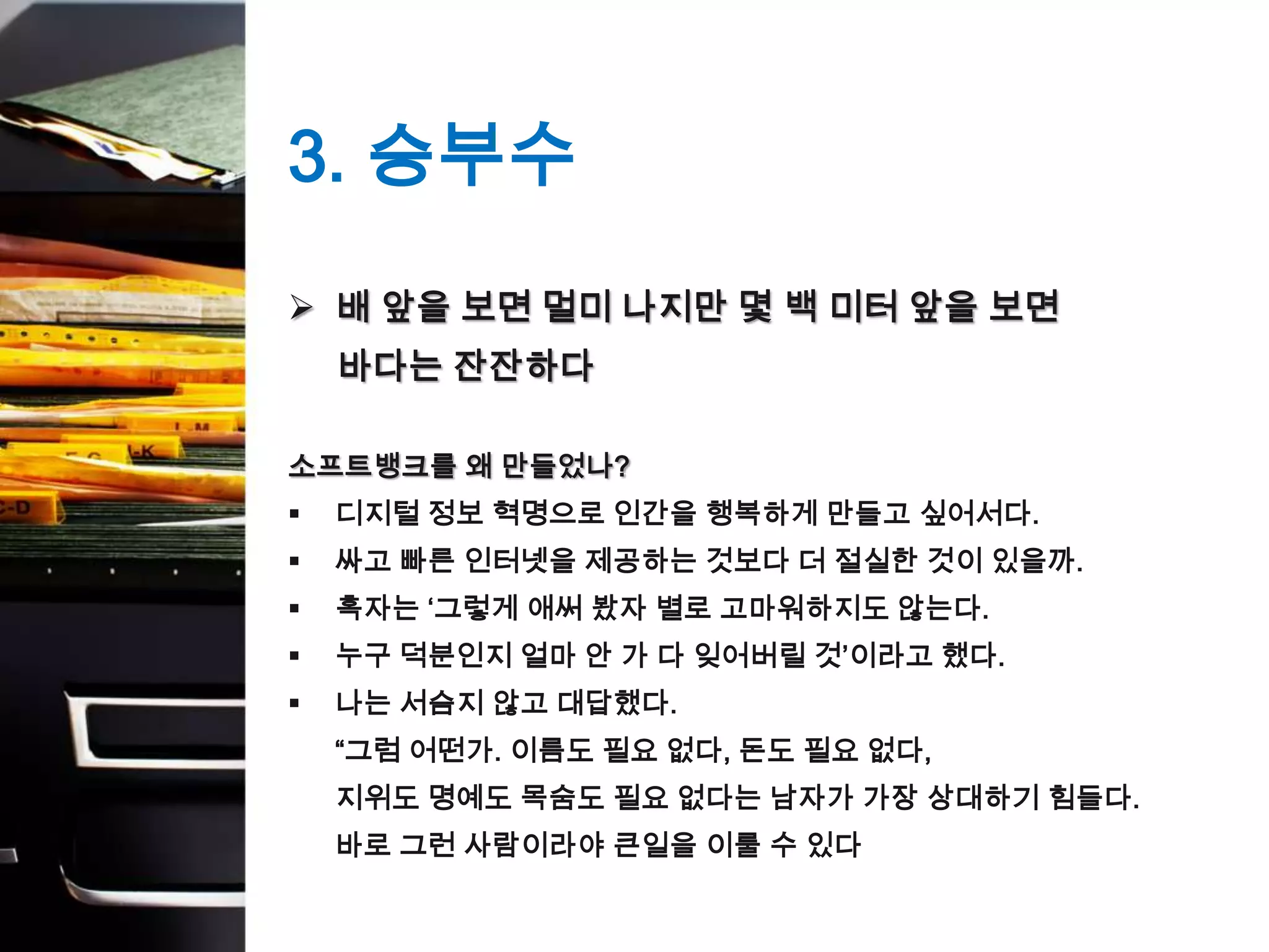 3. 승부수
 배 앞을 보면 멀미 나지만 몇 백 미터 앞을 보면
    바다는 잔잔하다

소프트뱅크를 왜 만들었나?
   디지털 정보 혁명으로 인간을 행복하게 만들고 싶어서다.
   싸고 빠른 인터넷을 제공하는 것보다 더 절실한 것이 있을까.
   혹자는 ‘그렇게 애써 봤자 별로 고마워하지도 않는다.
   누구 덕분인지 얼마 안 가 다 잊어버릴 것’이라고 했다.
   나는 서슴지 않고 대답했다.
    “그럼 어떤가. 이름도 필요 없다, 돈도 필요 없다,
    지위도 명예도 목숨도 필요 없다는 남자가 가장 상대하기 힘들다.
    바로 그런 사람이라야 큰일을 이룰 수 있다
 