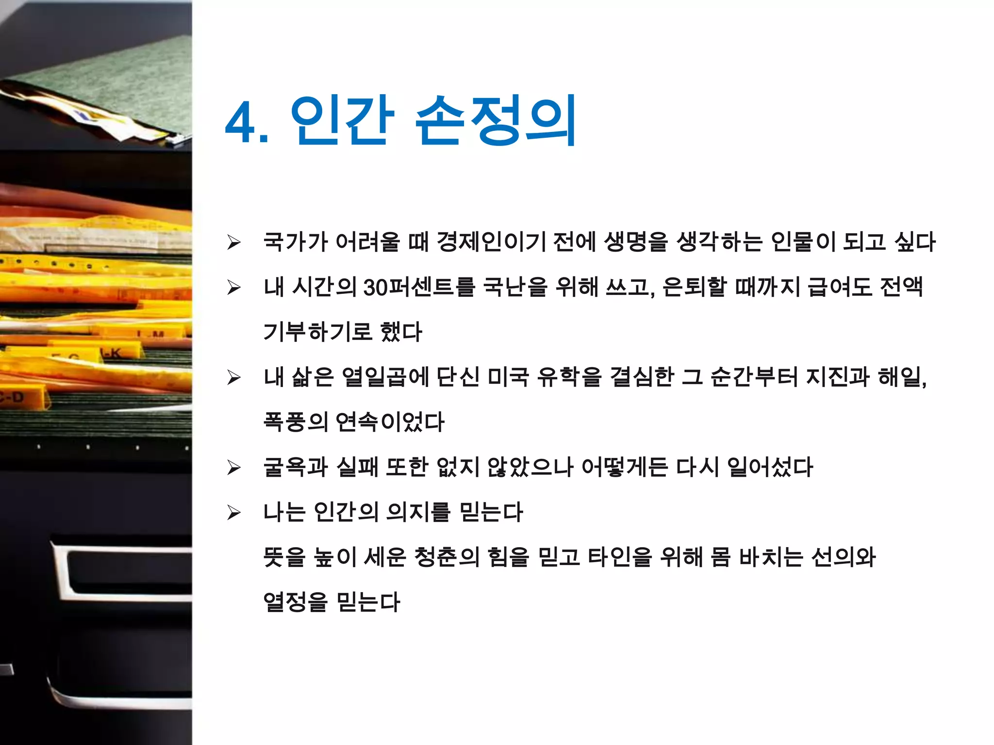 4. 인간 손정의
 국가가 어려울 때 경제인이기 전에 생명을 생각하는 인물이 되고 싶다

 내 시간의 30퍼센트를 국난을 위해 쓰고, 은퇴할 때까지 급여도 전액

  기부하기로 했다

 내 삶은 열일곱에 단신 미국 유학을 결심한 그 순간부터 지진과 해일,

  폭풍의 연속이었다

 굴욕과 실패 또한 없지 않았으나 어떻게든 다시 일어섰다

 나는 인간의 의지를 믿는다

  뜻을 높이 세운 청춘의 힘을 믿고 타인을 위해 몸 바치는 선의와

  열정을 믿는다
 