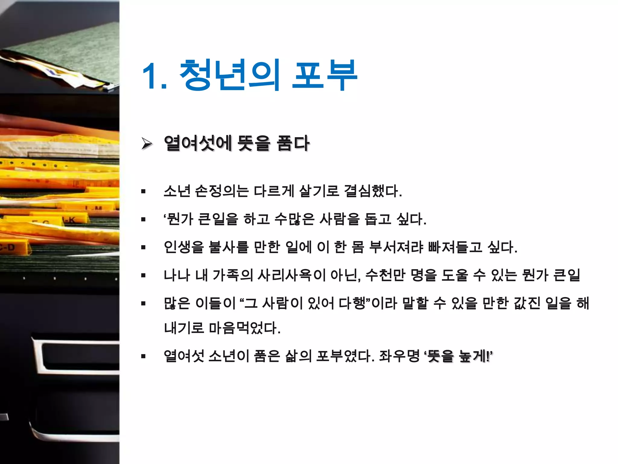 1. 청년의 포부
 열여섯에 뜻을 품다

   소년 손정의는 다르게 살기로 결심했다.

   ‘뭔가 큰일을 하고 수많은 사람을 돕고 싶다.

   인생을 불사를 만한 일에 이 한 몸 부서져랴 빠져들고 싶다.

   나나 내 가족의 사리사욕이 아닌, 수천만 명을 도울 수 있는 뭔가 큰일

   많은 이들이 “그 사람이 있어 다행”이라 말할 수 있을 만한 값진 일을 해
    내기로 마음먹었다.

   열여섯 소년이 품은 삶의 포부였다. 좌우명 ‘뜻을 높게!’
 