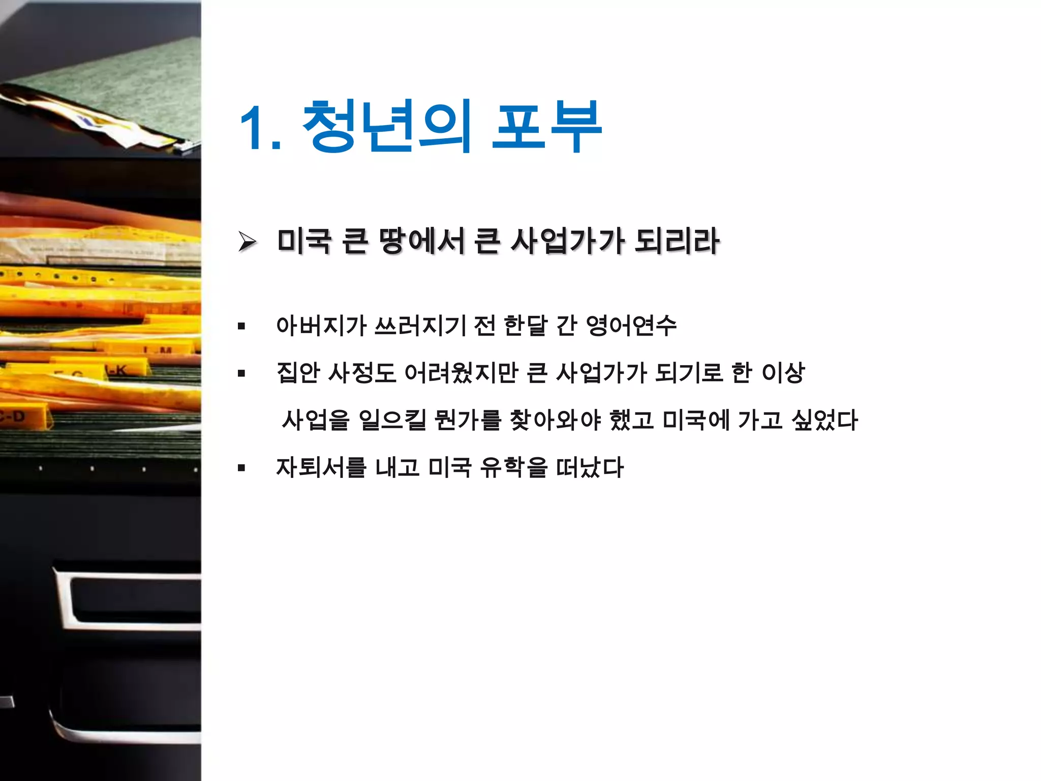 1. 청년의 포부
 미국 큰 땅에서 큰 사업가가 되리라

   아버지가 쓰러지기 전 한달 간 영어연수

   집안 사정도 어려웠지만 큰 사업가가 되기로 한 이상

    사업을 일으킬 뭔가를 찾아와야 했고 미국에 가고 싶었다

   자퇴서를 내고 미국 유학을 떠났다
 