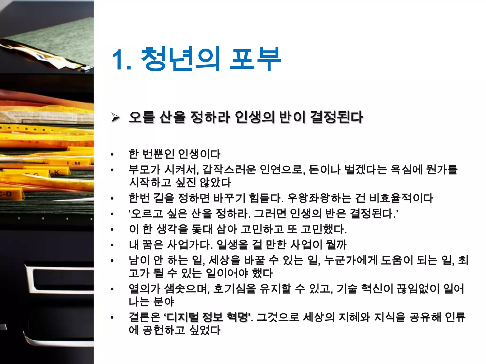 1. 청년의 포부
 오를 산을 정하라 인생의 반이 결정된다

•   한 번뿐인 인생이다
•   부모가 시켜서, 갑작스러운 인연으로, 돈이나 벌겠다는 욕심에 뭔가를
    시작하고 싶진 않았다
•   한번 길을 정하면 바꾸기 힘들다. 우왕좌왕하는 건 비효율적이다
•   ‘오르고 싶은 산을 정하라. 그러면 인생의 반은 결정된다.’
•   이 한 생각을 돛대 삼아 고민하고 또 고민했다.
•   내 꿈은 사업가다. 일생을 걸 만한 사업이 뭘까
•   남이 안 하는 일, 세상을 바꿀 수 있는 일, 누군가에게 도움이 되는 일, 최
    고가 될 수 있는 일이어야 했다
•   열의가 샘솟으며, 호기심을 유지할 수 있고, 기술 혁신이 끊임없이 일어
    나는 분야
•   결론은 ‘디지털 정보 혁명’. 그것으로 세상의 지혜와 지식을 공유해 인류
    에 공헌하고 싶었다
 