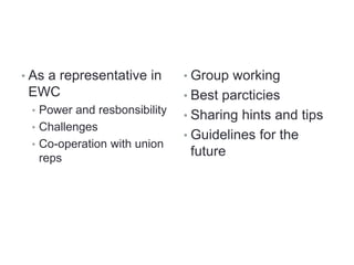 • As a representative in
EWC
• Power and resbonsibility
• Challenges
• Co-operation with union
reps
• Group working
• Best parcticies
• Sharing hints and tips
• Guidelines for the
future
 