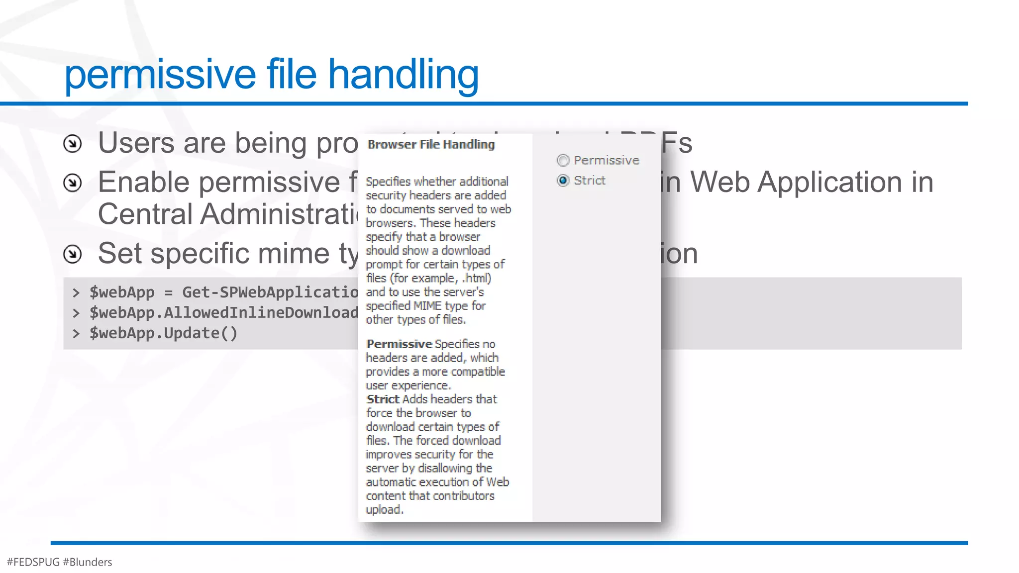 permissive file handling



          > $webApp = Get-SPWebApplication("http://intranet.contoso.com")
          > $webApp.AllowedInlineDownloadMimeTypes.Add("application/pdf")
          > $webApp.Update()




#FEDSPUG #Blunders
 