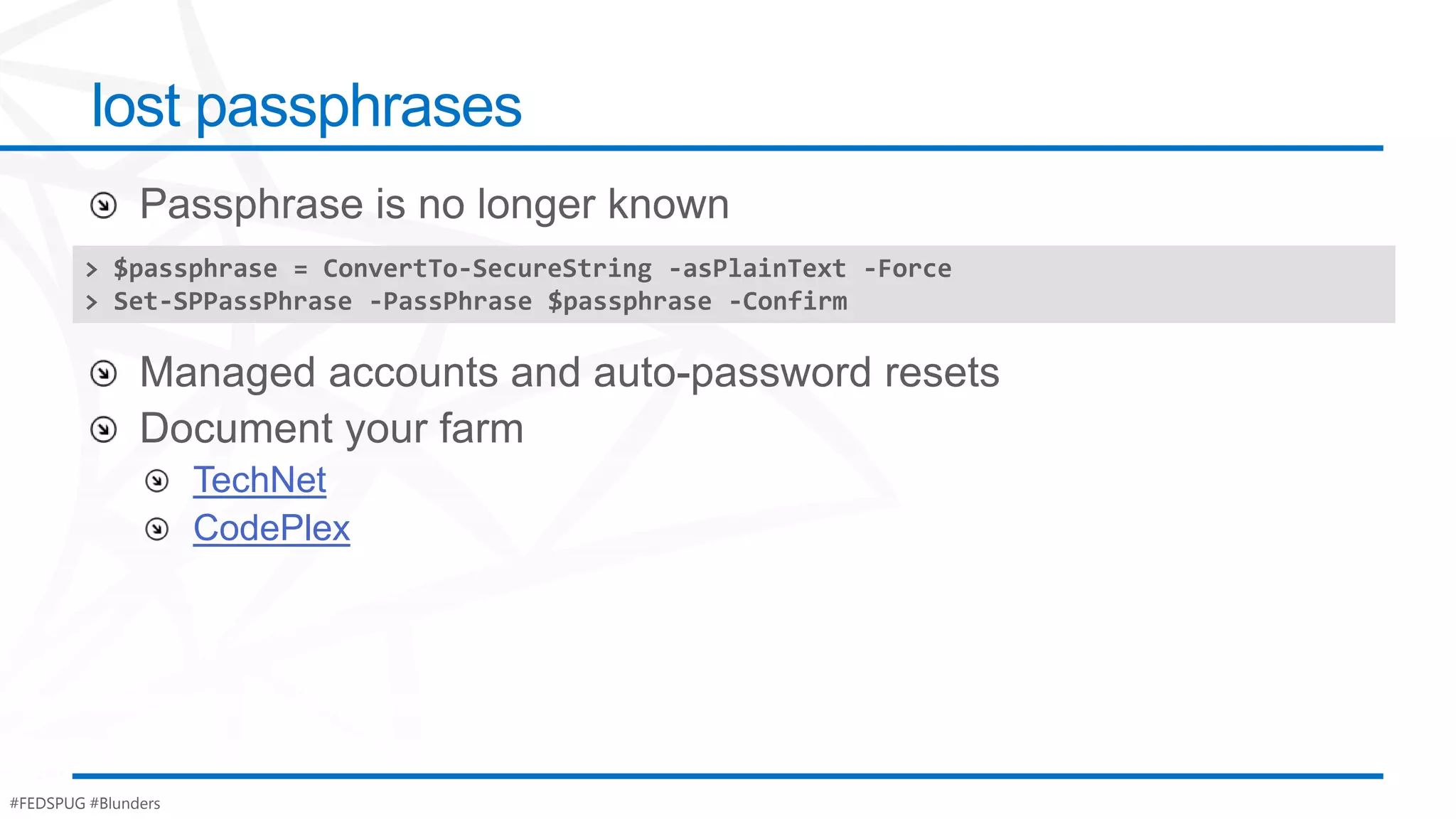 lost passphrases

        > $passphrase = ConvertTo-SecureString -asPlainText -Force
        > Set-SPPassPhrase -PassPhrase $passphrase -Confirm




                     TechNet
                     CodePlex




#FEDSPUG #Blunders
 