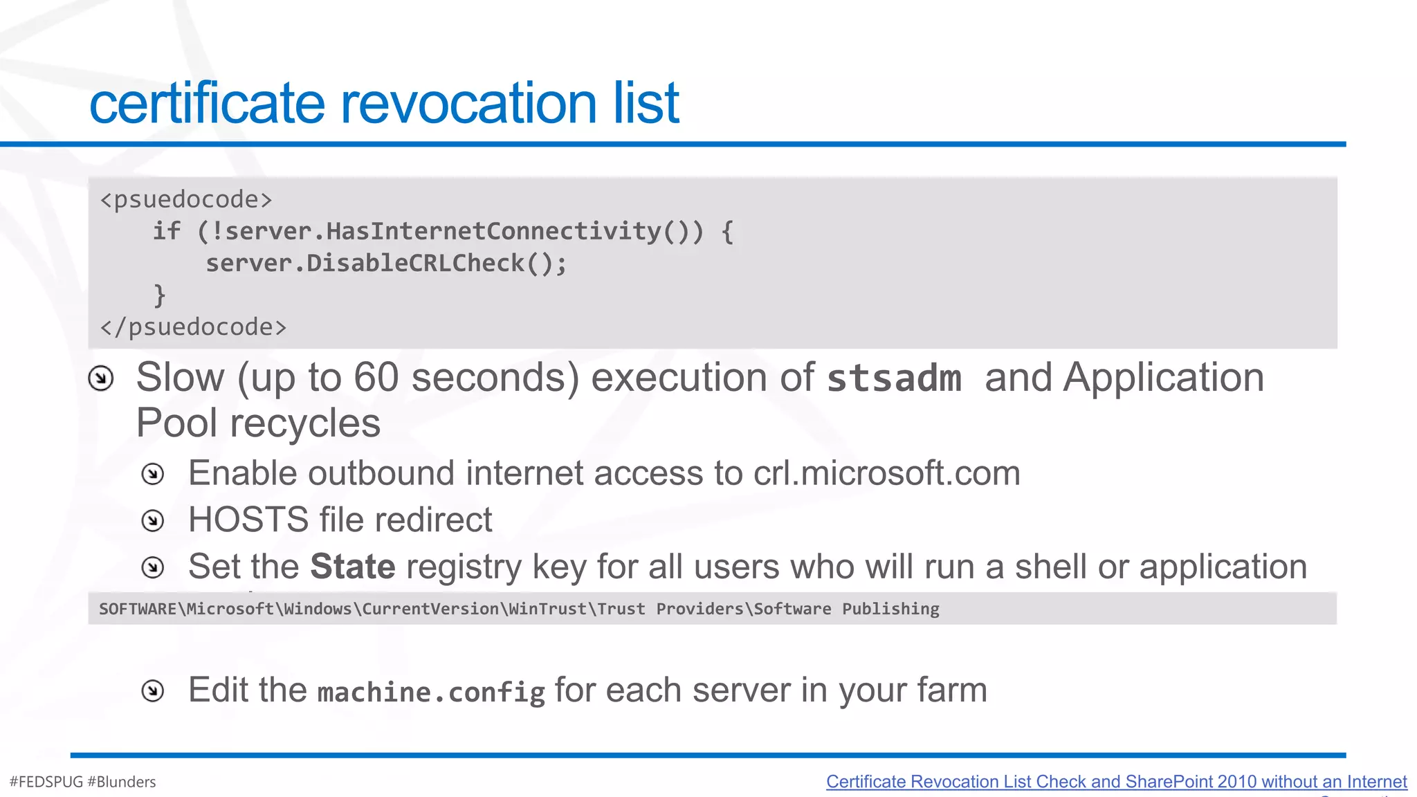 certificate revocation list
          <psuedocode>
              if (!server.HasInternetConnectivity()) {
                  server.DisableCRLCheck();
              }
          </psuedocode>




          SOFTWAREMicrosoftWindowsCurrentVersionWinTrustTrust ProvidersSoftware Publishing




#FEDSPUG #Blunders                                                                  Certificate Revocation List Check and SharePoint 2010 without an Internet
 