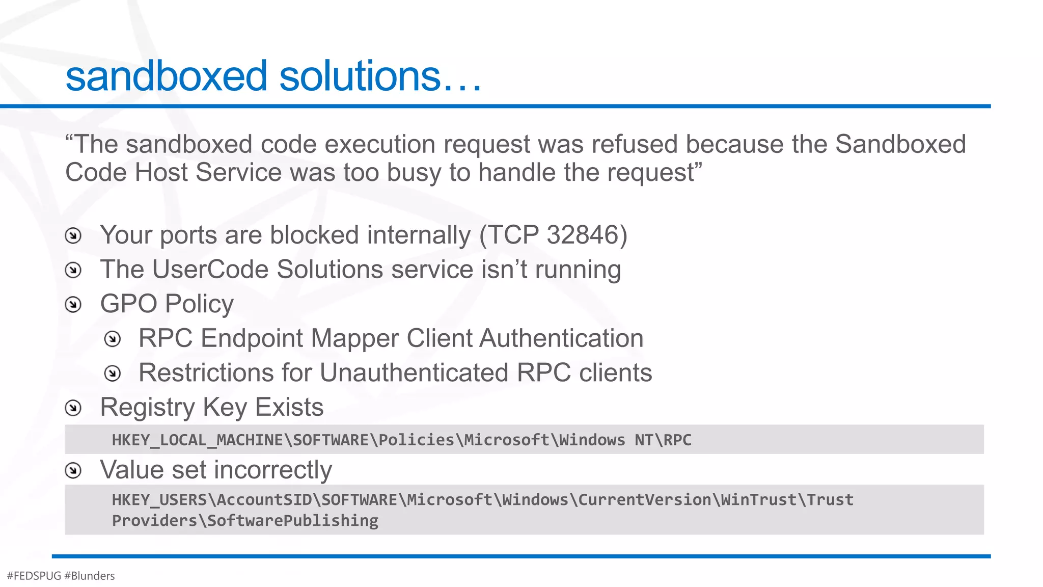 sandboxed solutions…




                 HKEY_LOCAL_MACHINESOFTWAREPoliciesMicrosoftWindows NTRPC


                 HKEY_USERSAccountSIDSOFTWAREMicrosoftWindowsCurrentVersionWinTrustTrust
                 ProvidersSoftwarePublishing


#FEDSPUG #Blunders
 