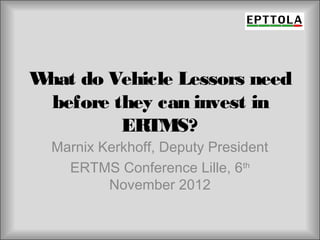 W do Vehicle Lessors need
 hat
 before they can invest in
         ERTMS?
  Marnix Kerkhoff, Deputy President
    ERTMS Conference Lille, 6th
          November 2012
 