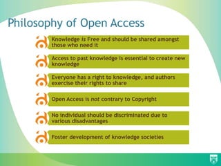 Philosophy of Open Access
        Knowledge is Free and should be shared amongst
        those who need it

        Access to past knowledge is essential to create new
        knowledge

        Everyone has a right to knowledge, and authors
        exercise their rights to share

        Open Access is not contrary to Copyright

        No individual should be discriminated due to
        various disadvantages

        Foster development of knowledge societies
 