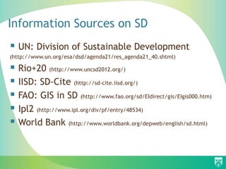 Information Sources on SD
 UN: Division of Sustainable Development
(http://www.un.org/esa/dsd/agenda21/res_agenda21_40.shtml)

 Rio+20 (http://www.uncsd2012.org/)
 IISD: SD-Cite (http://sd-cite.iisd.org/)
 FAO: GIS in SD (http://www.fao.org/sd/EIdirect/gis/EIgis000.htm)
 Ipl2 (http://www.ipl.org/div/pf/entry/48534)
 World Bank (http://www.worldbank.org/depweb/english/sd.html)
 