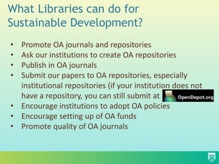 What Libraries can do for
Sustainable Development?
• Promote OA journals and repositories
• Ask our institutions to create OA repositories
• Publish in OA journals
• Submit our papers to OA repositories, especially
  institutional repositories (if your institution does not
  have a repository, you can still submit at
• Encourage institutions to adopt OA policies
• Encourage setting up of OA funds
• Promote quality of OA journals
 