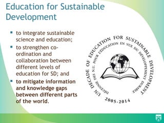 Education for Sustainable
Development
  to integrate sustainable
     science and education;
    to strengthen co-
     ordination and
     collaboration between
     different levels of
     education for SD; and
    to mitigate information
     and knowledge gaps
     between different parts
     of the world.
 