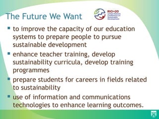 The Future We Want
 to improve the capacity of our education
    systems to prepare people to pursue
    sustainable development
   enhance teacher training, develop
    sustainability curricula, develop training
    programmes
   prepare students for careers in fields related
    to sustainability
   use of information and communications
    technologies to enhance learning outcomes.
 