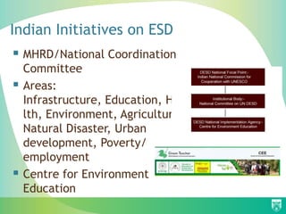 Indian Initiatives on ESD
 MHRD/National Coordination
    Committee
   Areas:
    Infrastructure, Education, Hea
    lth, Environment, Agriculture,
    Natural Disaster, Urban
    development, Poverty/
    employment
   Centre for Environment
    Education
 