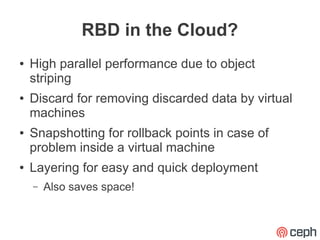 RBD in the Cloud?
●   High parallel performance due to object
    striping
●   Discard for removing discarded data by virtual
    machines
●   Snapshotting for rollback points in case of
    problem inside a virtual machine
●   Layering for easy and quick deployment
    –   Also saves space!
 