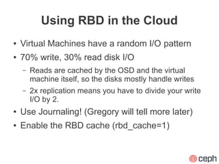 Using RBD in the Cloud
●   Virtual Machines have a random I/O pattern
●   70% write, 30% read disk I/O
    –   Reads are cached by the OSD and the virtual
        machine itself, so the disks mostly handle writes
    –   2x replication means you have to divide your write
        I/O by 2.
●   Use Journaling! (Gregory will tell more later)
●   Enable the RBD cache (rbd_cache=1)
 