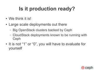 Is it production ready?
●   We think it is!
●   Large scale deployments out there
    –   Big OpenStack clusters backed by Ceph
    –   CloudStack deployments known to be running with
        Ceph
●   It is not “1” or “0”, you will have to evaluate for
    yourself
 