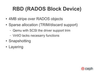 RBD (RADOS Block Device)
●   4MB stripe over RADOS objects
●   Sparse allocation (TRIM/discard support)
    –   Qemu with SCSI the driver support trim
    –   VirtIO lacks necesarry functions
●   Snapshotting
●   Layering
 