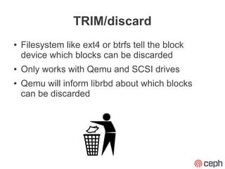 TRIM/discard
●   Filesystem like ext4 or btrfs tell the block
    device which blocks can be discarded
●   Only works with Qemu and SCSI drives
●   Qemu will inform librbd about which blocks
    can be discarded
 