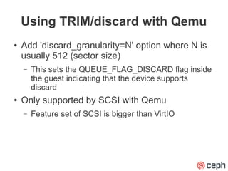 Using TRIM/discard with Qemu
●   Add 'discard_granularity=N' option where N is
    usually 512 (sector size)
    –   This sets the QUEUE_FLAG_DISCARD flag inside
        the guest indicating that the device supports
        discard
●   Only supported by SCSI with Qemu
    –   Feature set of SCSI is bigger than VirtIO
 