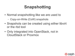 Snapshotting
●   Normal snapshotting like we are used to
    –   Copy-on-Write (CoW) snapshots
●   Snapshots can be created using either libvirt
    or the rbd tool
●   Only integrated into OpenStack, not in
    CloudStack or Proxmox
 