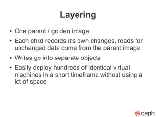 Layering
●   One parent / golden image
●   Each child records it's own changes, reads for
    unchanged data come from the parent image
●   Writes go into separate objects
●   Easily deploy hundreds of identical virtual
    machines in a short timeframe without using a
    lot of space
 