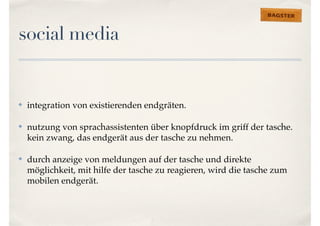 social media 
✤ integration von existierenden endgräten. 
✤ nutzung von sprachassistenten über knopfdruck im griff der tasche. 
kein zwang, das endgerät aus der tasche zu nehmen. 
✤ durch anzeige von meldungen auf der tasche und direkte 
möglichkeit, mit hilfe der tasche zu reagieren, wird die tasche zum 
mobilen endgerät. 
 