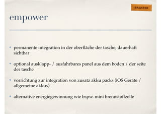 empower 
✤ permanente integration in der oberfläche der tasche, dauerhaft 
sichtbar 
✤ optional ausklapp- / ausfahrbares panel aus dem boden / der seite 
der tasche 
✤ vorrichtung zur integration von zusatz akku packs (iOS Geräte / 
allgemeine akkus) 
✤ alternative energiegewinnung wie bspw. mini brennstoffzelle 
 
